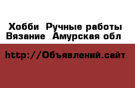 Хобби. Ручные работы Вязание. Амурская обл.